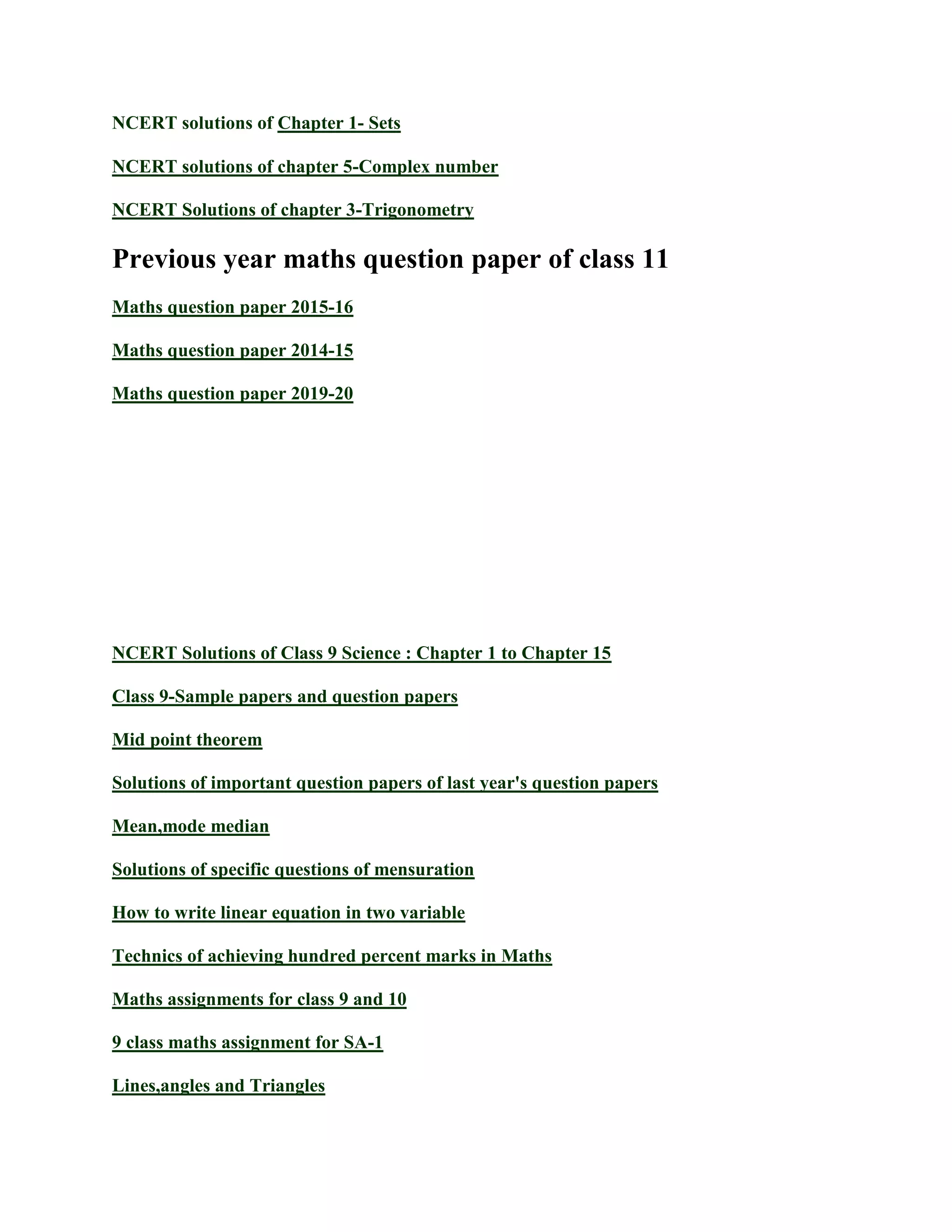 NCERT solutions of Chapter 1- Sets
NCERT solutions of chapter 5-Complex number
NCERT Solutions of chapter 3-Trigonometry
Previous year maths question paper of class 11
Maths question paper 2015-16
Maths question paper 2014-15
Maths question paper 2019-20
NCERT Solutions of Class 9 Science : Chapter 1 to Chapter 15
Class 9-Sample papers and question papers
Mid point theorem
Solutions of important question papers of last year's question papers
Mean,mode median
Solutions of specific questions of mensuration
How to write linear equation in two variable
Technics of achieving hundred percent marks in Maths
Maths assignments for class 9 and 10
9 class maths assignment for SA-1
Lines,angles and Triangles
 