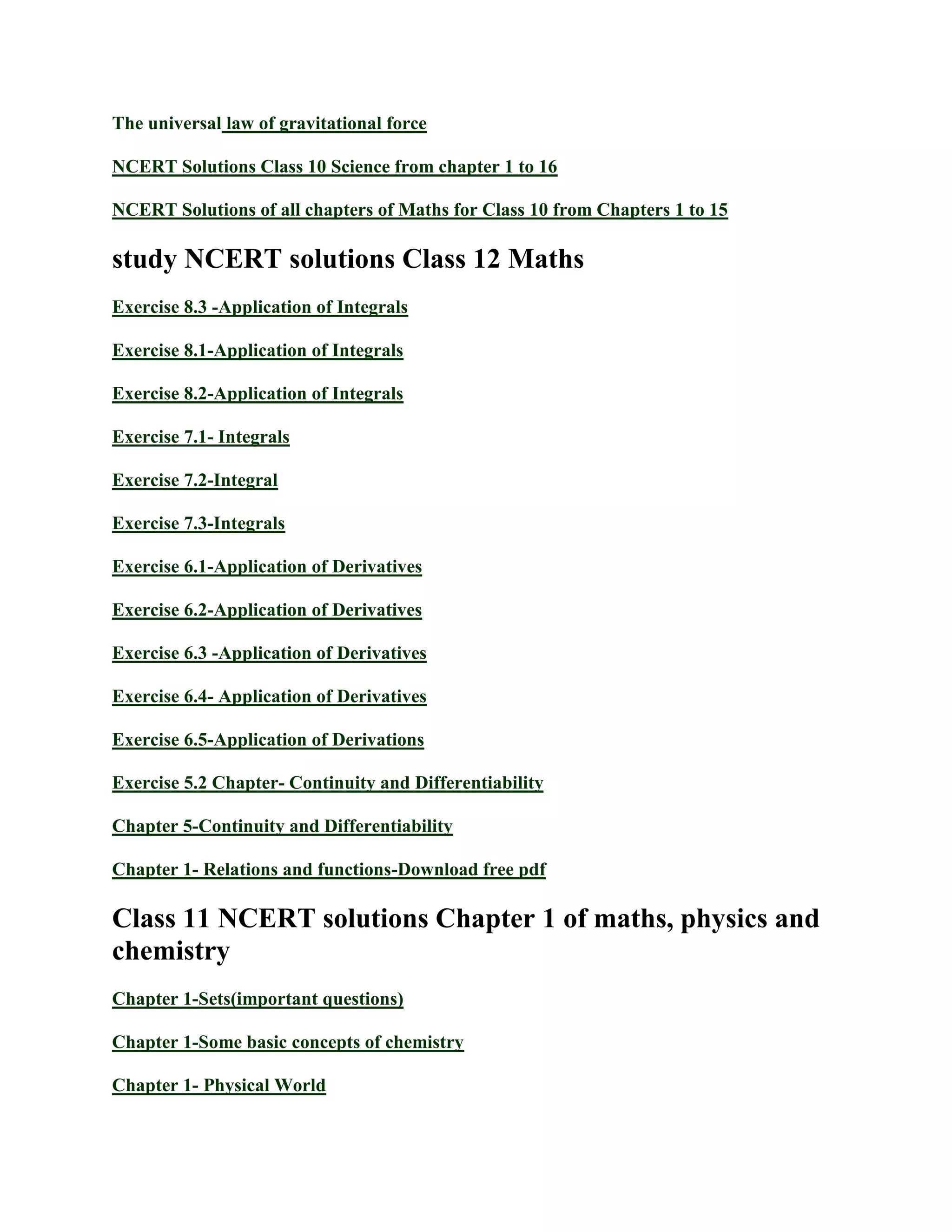 The universal law of gravitational force
NCERT Solutions Class 10 Science from chapter 1 to 16
NCERT Solutions of all chapters of Maths for Class 10 from Chapters 1 to 15
study NCERT solutions Class 12 Maths
Exercise 8.3 -Application of Integrals
Exercise 8.1-Application of Integrals
Exercise 8.2-Application of Integrals
Exercise 7.1- Integrals
Exercise 7.2-Integral
Exercise 7.3-Integrals
Exercise 6.1-Application of Derivatives
Exercise 6.2-Application of Derivatives
Exercise 6.3 -Application of Derivatives
Exercise 6.4- Application of Derivatives
Exercise 6.5-Application of Derivations
Exercise 5.2 Chapter- Continuity and Differentiability
Chapter 5-Continuity and Differentiability
Chapter 1- Relations and functions-Download free pdf
Class 11 NCERT solutions Chapter 1 of maths, physics and
chemistry
Chapter 1-Sets(important questions)
Chapter 1-Some basic concepts of chemistry
Chapter 1- Physical World
 