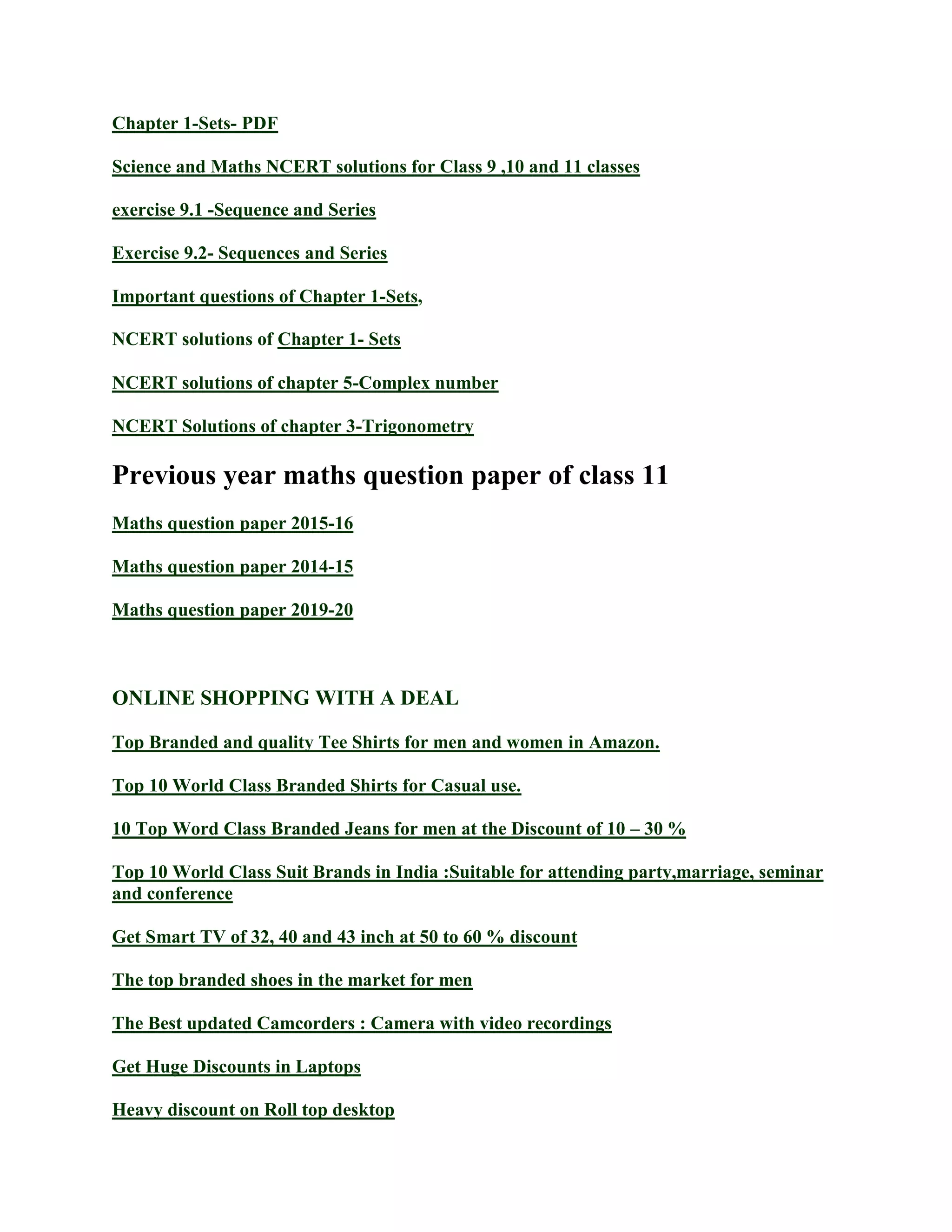 Chapter 1-Sets- PDF
Science and Maths NCERT solutions for Class 9 ,10 and 11 classes
exercise 9.1 -Sequence and Series
Exercise 9.2- Sequences and Series
Important questions of Chapter 1-Sets,
NCERT solutions of Chapter 1- Sets
NCERT solutions of chapter 5-Complex number
NCERT Solutions of chapter 3-Trigonometry
Previous year maths question paper of class 11
Maths question paper 2015-16
Maths question paper 2014-15
Maths question paper 2019-20
ONLINE SHOPPING WITH A DEAL
Top Branded and quality Tee Shirts for men and women in Amazon.
Top 10 World Class Branded Shirts for Casual use.
10 Top Word Class Branded Jeans for men at the Discount of 10 – 30 %
Top 10 World Class Suit Brands in India :Suitable for attending party,marriage, seminar
and conference
Get Smart TV of 32, 40 and 43 inch at 50 to 60 % discount
The top branded shoes in the market for men
The Best updated Camcorders : Camera with video recordings
Get Huge Discounts in Laptops
Heavy discount on Roll top desktop
 
