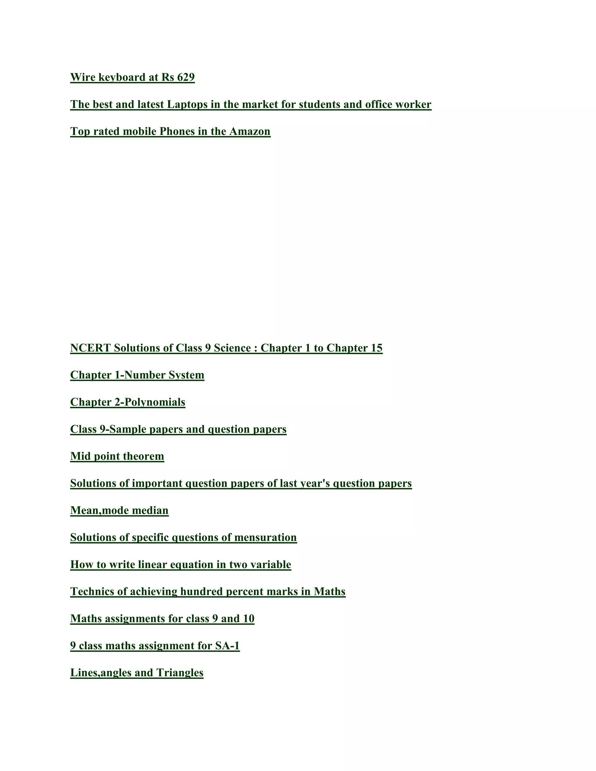 Wire keyboard at Rs 629
The best and latest Laptops in the market for students and office worker
Top rated mobile Phones in the Amazon
NCERT Solutions of Class 9 Science : Chapter 1 to Chapter 15
Chapter 1-Number System
Chapter 2-Polynomials
Class 9-Sample papers and question papers
Mid point theorem
Solutions of important question papers of last year's question papers
Mean,mode median
Solutions of specific questions of mensuration
How to write linear equation in two variable
Technics of achieving hundred percent marks in Maths
Maths assignments for class 9 and 10
9 class maths assignment for SA-1
Lines,angles and Triangles
 