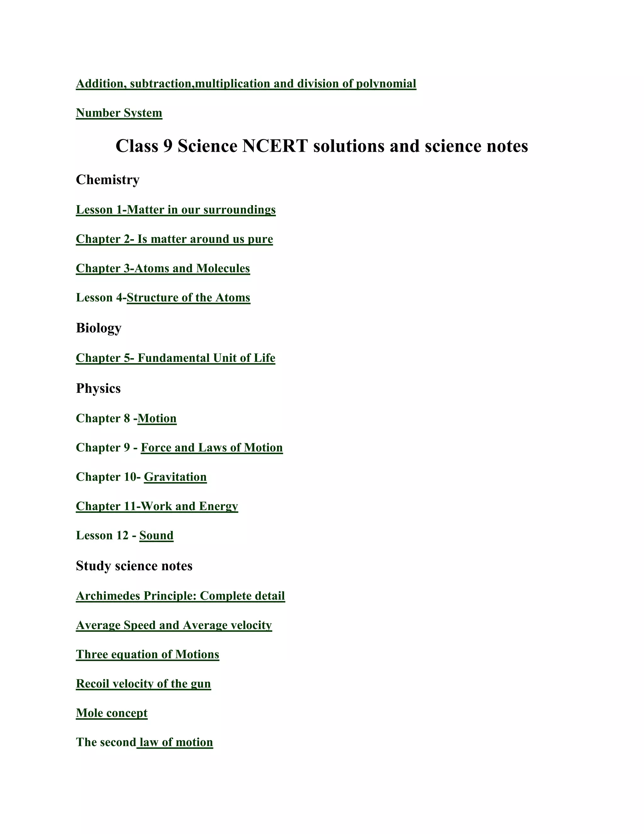 Addition, subtraction,multiplication and division of polynomial
Number System
Class 9 Science NCERT solutions and science notes
Chemistry
Lesson 1-Matter in our surroundings
Chapter 2- Is matter around us pure
Chapter 3-Atoms and Molecules
Lesson 4-Structure of the Atoms
Biology
Chapter 5- Fundamental Unit of Life
Physics
Chapter 8 -Motion
Chapter 9 - Force and Laws of Motion
Chapter 10- Gravitation
Chapter 11-Work and Energy
Lesson 12 - Sound
Study science notes
Archimedes Principle: Complete detail
Average Speed and Average velocity
Three equation of Motions
Recoil velocity of the gun
Mole concept
The second law of motion
 