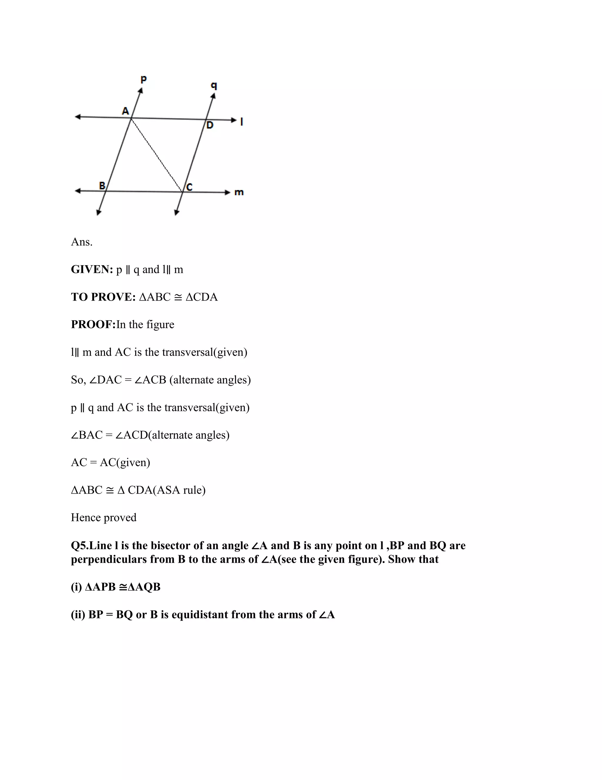 Ans.
GIVEN: p ∥ q and l∥ m
TO PROVE: ΔABC ≅ ΔCDA
PROOF:In the figure
l∥ m and AC is the transversal(given)
So, ∠DAC = ∠ACB (alternate angles)
p ∥ q and AC is the transversal(given)
∠BAC = ∠ACD(alternate angles)
AC = AC(given)
ΔABC ≅ Δ CDA(ASA rule)
Hence proved
Q5.Line l is the bisector of an angle ∠A and B is any point on l ,BP and BQ are
perpendiculars from B to the arms of ∠A(see the given figure). Show that
(i) ΔAPB ≅ΔAQB
(ii) BP = BQ or B is equidistant from the arms of ∠A
 