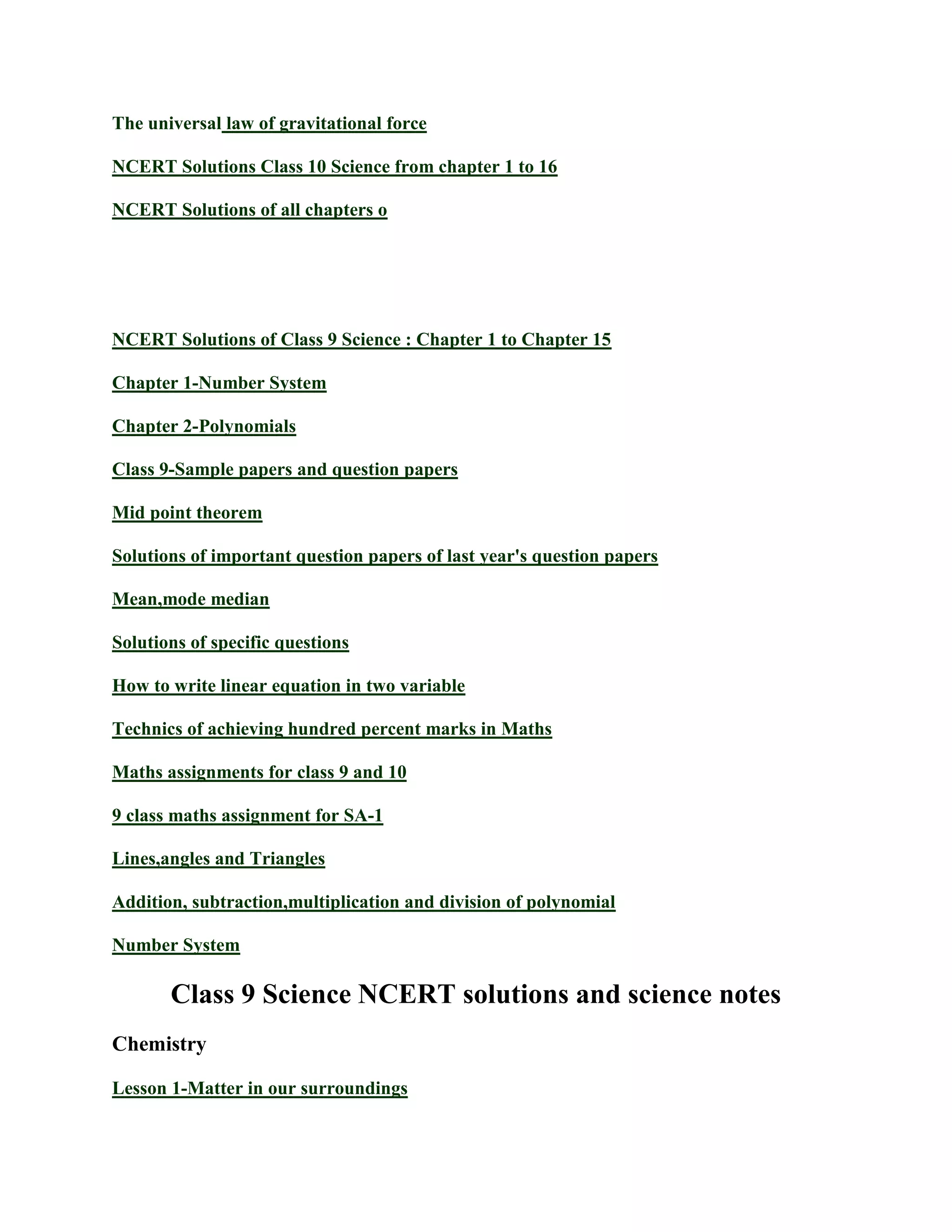 The universal law of gravitational force
NCERT Solutions Class 10 Science from chapter 1 to 16
NCERT Solutions of all chapters o
NCERT Solutions of Class 9 Science : Chapter 1 to Chapter 15
Chapter 1-Number System
Chapter 2-Polynomials
Class 9-Sample papers and question papers
Mid point theorem
Solutions of important question papers of last year's question papers
Mean,mode median
Solutions of specific questions
How to write linear equation in two variable
Technics of achieving hundred percent marks in Maths
Maths assignments for class 9 and 10
9 class maths assignment for SA-1
Lines,angles and Triangles
Addition, subtraction,multiplication and division of polynomial
Number System
Class 9 Science NCERT solutions and science notes
Chemistry
Lesson 1-Matter in our surroundings
 