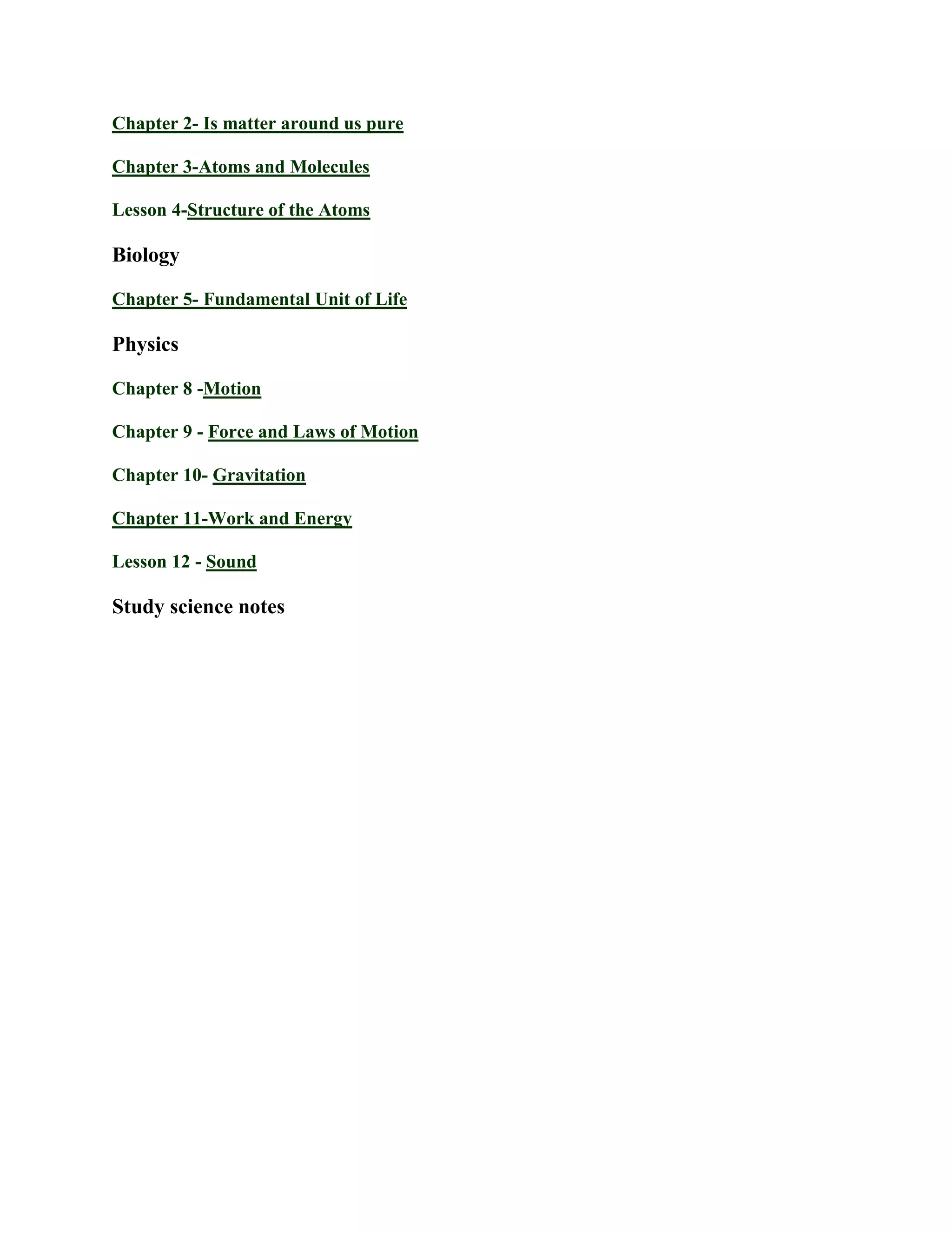 Chapter 2- Is matter around us pure
Chapter 3-Atoms and Molecules
Lesson 4-Structure of the Atoms
Biology
Chapter 5- Fundamental Unit of Life
Physics
Chapter 8 -Motion
Chapter 9 - Force and Laws of Motion
Chapter 10- Gravitation
Chapter 11-Work and Energy
Lesson 12 - Sound
Study science notes
 