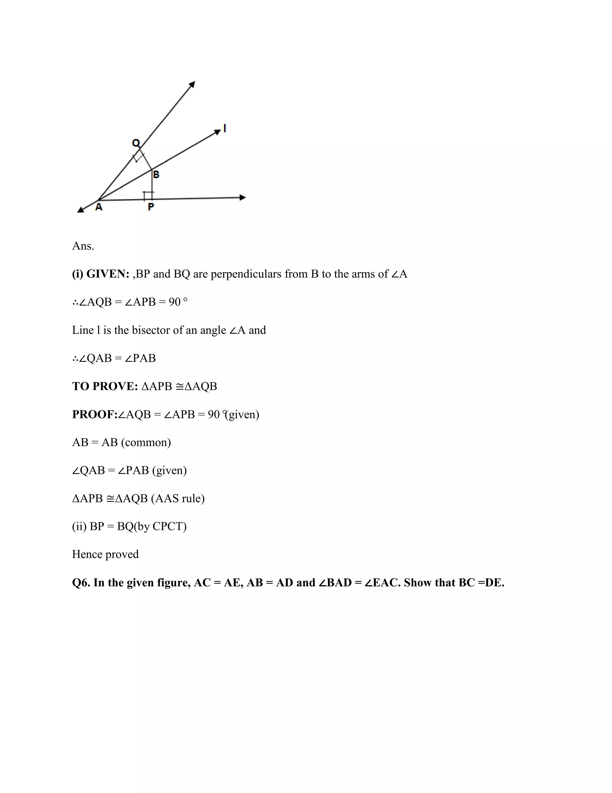 Ans.
(i) GIVEN: ,BP and BQ are perpendiculars from B to the arms of ∠A
∴∠AQB = ∠APB = 90°
Line l is the bisector of an angle ∠A and
∴∠QAB = ∠PAB
TO PROVE: ΔAPB ≅ΔAQB
PROOF:∠AQB = ∠APB = 90°
(given)
AB = AB (common)
∠QAB = ∠PAB (given)
ΔAPB ≅ΔAQB (AAS rule)
(ii) BP = BQ(by CPCT)
Hence proved
Q6. In the given figure, AC = AE, AB = AD and ∠BAD = ∠EAC. Show that BC =DE.
 
