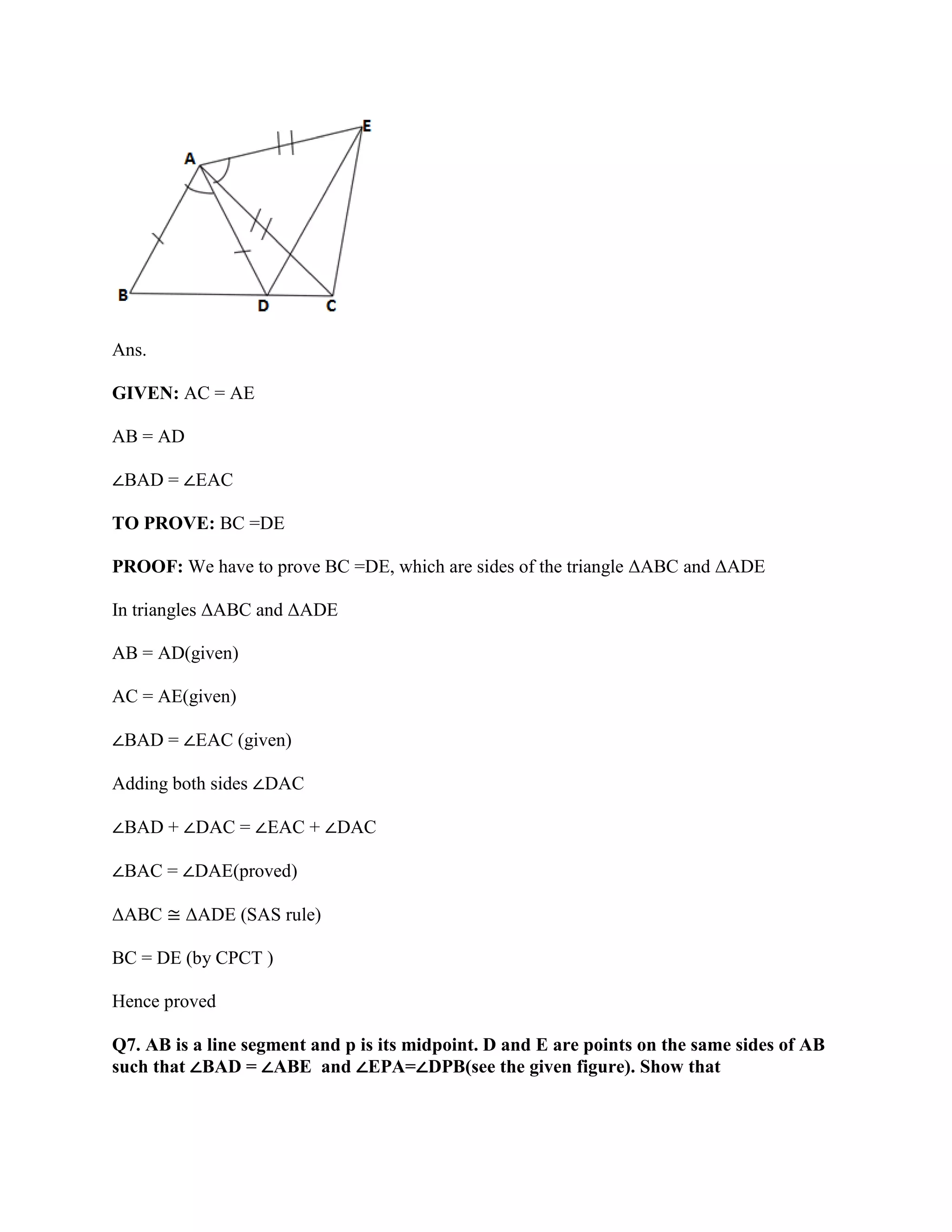 Ans.
GIVEN: AC = AE
AB = AD
∠BAD = ∠EAC
TO PROVE: BC =DE
PROOF: We have to prove BC =DE, which are sides of the triangle ΔABC and ΔADE
In triangles ΔABC and ΔADE
AB = AD(given)
AC = AE(given)
∠BAD = ∠EAC (given)
Adding both sides ∠DAC
∠BAD + ∠DAC = ∠EAC + ∠DAC
∠BAC = ∠DAE(proved)
ΔABC ≅ ΔADE (SAS rule)
BC = DE (by CPCT )
Hence proved
Q7. AB is a line segment and p is its midpoint. D and E are points on the same sides of AB
such that ∠BAD = ∠ABE and ∠EPA=∠DPB(see the given figure). Show that
 