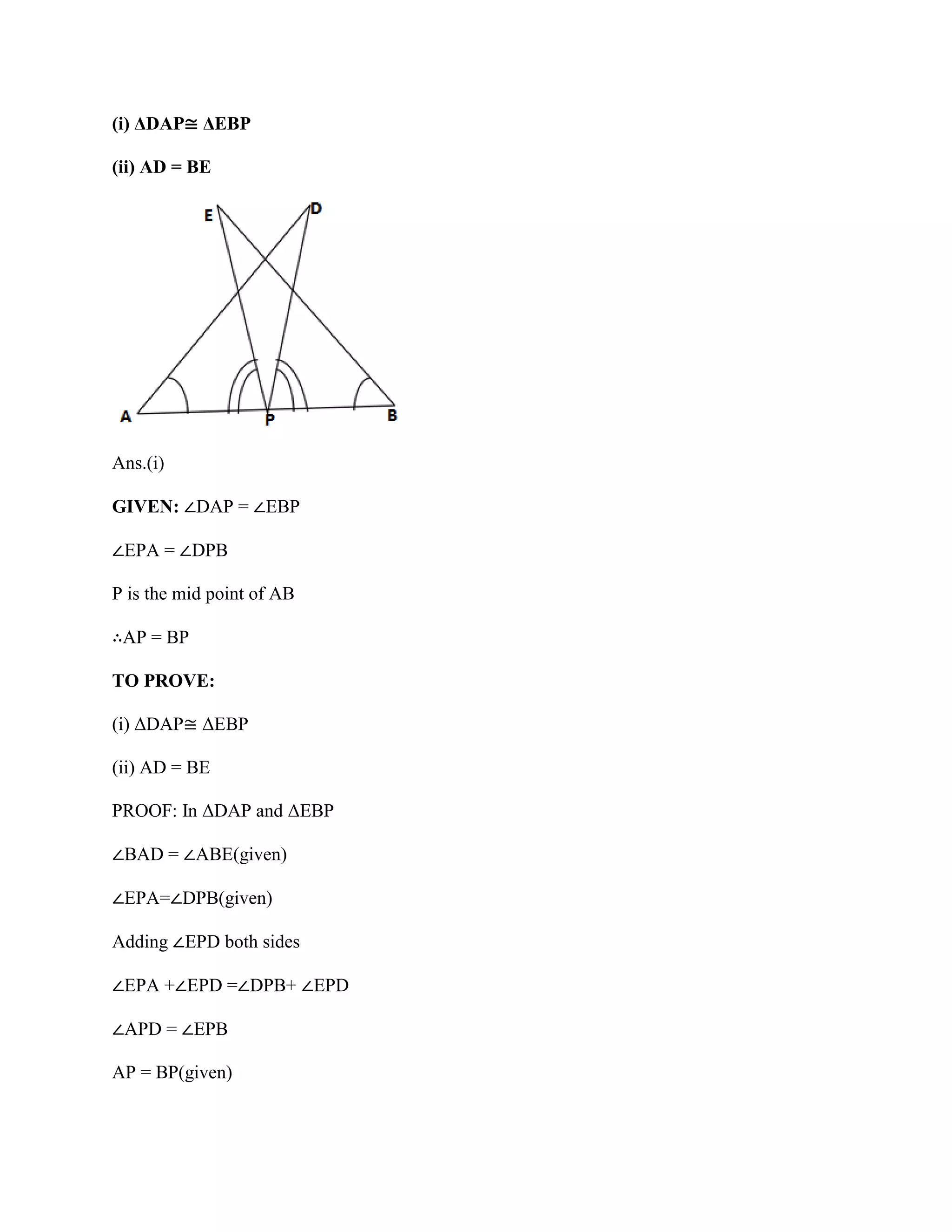 (i) ΔDAP≅ ΔEBP
(ii) AD = BE
Ans.(i)
GIVEN: ∠DAP = ∠EBP
∠EPA = ∠DPB
P is the mid point of AB
∴AP = BP
TO PROVE:
(i) ΔDAP≅ ΔEBP
(ii) AD = BE
PROOF: In ΔDAP and ΔEBP
∠BAD = ∠ABE(given)
∠EPA=∠DPB(given)
Adding ∠EPD both sides
∠EPA +∠EPD =∠DPB+ ∠EPD
∠APD = ∠EPB
AP = BP(given)
 