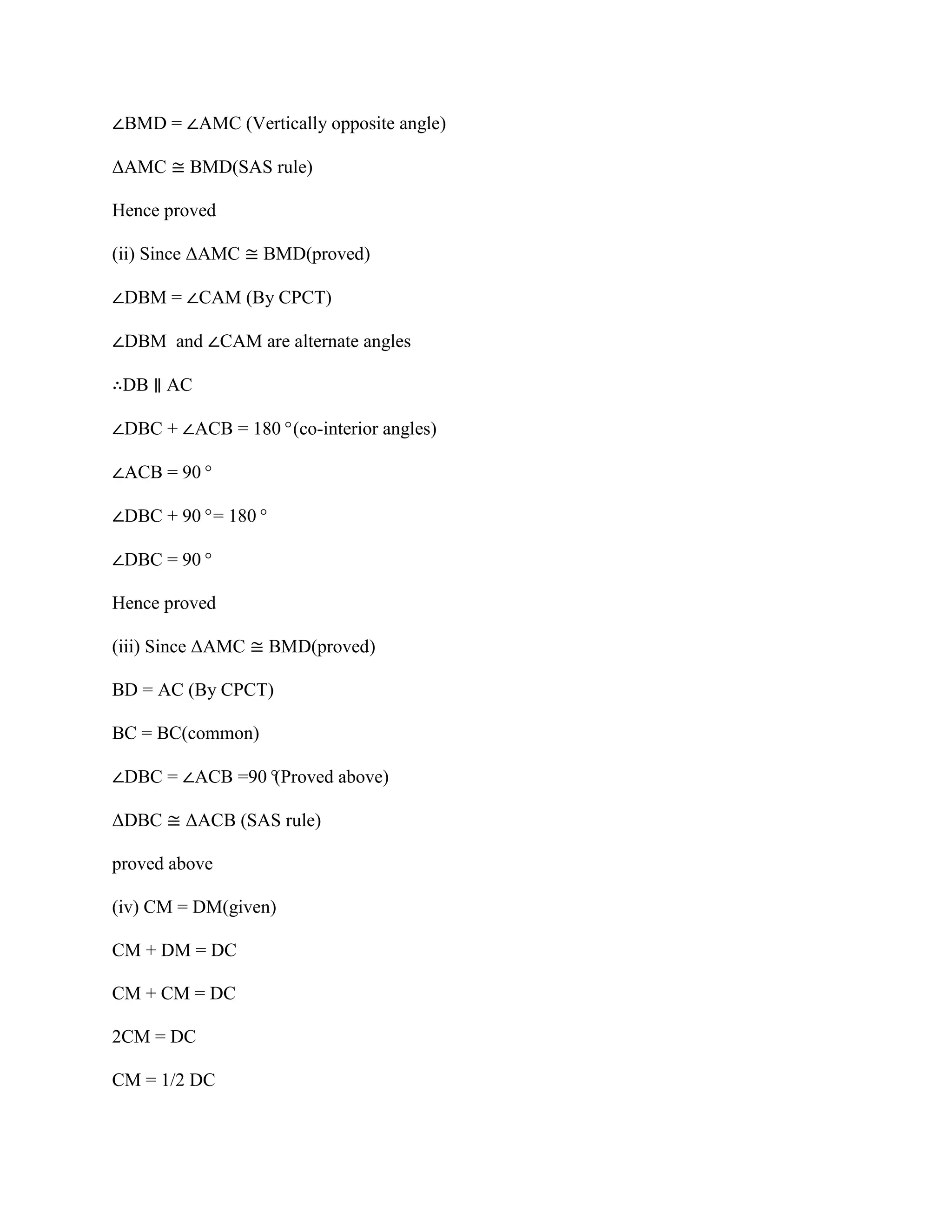 ∠BMD = ∠AMC (Vertically opposite angle)
ΔAMC ≅ BMD(SAS rule)
Hence proved
(ii) Since ΔAMC ≅ BMD(proved)
∠DBM = ∠CAM (By CPCT)
∠DBM and ∠CAM are alternate angles
∴DB ∥ AC
∠DBC + ∠ACB = 180°(co-interior angles)
∠ACB = 90°
∠DBC + 90°= 180°
∠DBC = 90°
Hence proved
(iii) Since ΔAMC ≅ BMD(proved)
BD = AC (By CPCT)
BC = BC(common)
∠DBC = ∠ACB =90°
(Proved above)
ΔDBC ≅ ΔACB (SAS rule)
proved above
(iv) CM = DM(given)
CM + DM = DC
CM + CM = DC
2CM = DC
CM = 1/2 DC
 
