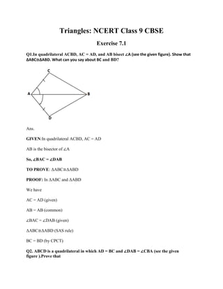 Triangles: NCERT Class 9 CBSE
Exercise 7.1
Q1.In quadrilateral ACBD, AC = AD, and AB bisect ∠A (see the given figure). Show that
ΔABC≅ΔABD. What can you say about BC and BD?
Ans.
GIVEN:In quadrilateral ACBD, AC = AD
AB is the bisector of ∠A
So, ∠BAC = ∠DAB
TO PROVE: ΔABC≅ΔABD
PROOF: In ΔABC and ΔABD
We have
AC = AD (given)
AB = AB (common)
∠BAC = ∠DAB (given)
ΔABC≅ΔABD (SAS rule)
BC = BD (by CPCT)
Q2. ABCD is a quadrilateral in which AD = BC and ∠DAB = ∠CBA (see the given
figure ).Prove that
 