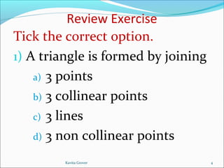 Review Exercise
Tick the correct option.
1) A triangle is formed by joining
a) 3 points
b) 3 collinear points
c) 3 lines
d) 3 non collinear points
4Kavita Grover
 