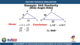 E
D
A
B
C
F
Example: SAS Similarity
(Side-Angle-Side)
Given: Conclusion: ABC ~ DEF
A  D
AB
DE

AC
DF
5
11 22
10
By SAS~
DEPARTMENT OF EDUCATION-SCHOOLS DIVISION OF SOUTH COTABATO
PROVING TRIANGLE SIMILARITIES
 