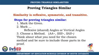 Similarity is reflexive, symmetric, and transitive.
1. Mark the Given.
2. Mark …
Reflexive (shared) Angles or Vertical Angles
3. Choose a Method. (AA~, SSS~, SAS~)
Think about what you need for the chosen
method and be sure to include those parts in the
proof.
Steps for proving triangles similar:
Proving Triangles Similar
DEPARTMENT OF EDUCATION-SCHOOLS DIVISION OF SOUTH COTABATO
PROVING TRIANGLE SIMILARITIES
 