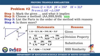 Problem #2
Step 1: Mark the given … and what it implies
Step 2: Choose a method: (AA,SSS,SAS)
Step 3: List the Parts in the order of the method with reasons
Step 4: Is there more?
Statements Reasons
Given
Division Property
SSS Similarity
Substitution
SSS
𝐺𝑖𝑣𝑒𝑛: 𝐼𝐽 = 3𝐿𝑁 𝐽𝐾 = 3𝑁𝑃 𝐼𝐾 = 3𝐿𝑃
Pr 𝑜 𝑣𝑒:△ 𝐼𝐽𝐾 ∼△ 𝐿𝑁𝑃
N
L
P
I
J K
1. IJ = 3LN; JK = 3NP; IK = 3LP
2.
IJ
LN
=3,
JK
NP
=3,
IK
LP
=3
3.
IJ
LN
=
JK
NP
=
IK
LP
4. IJK~ LNP
DEPARTMENT OF EDUCATION-SCHOOLS DIVISION OF SOUTH COTABATO
PROVING TRIANGLE SIMILARITIES
 