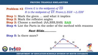 Problem #3
Step 1: Mark the given … and what it implies
Step 3: Choose a method: (AA,SSS,SAS)
Step 4: List the Parts in the order of the method with reasons
Next Slide………….
Step 5: Is there more?
SAS
𝐺𝑖𝑣𝑒𝑛: 𝐺 𝑖𝑠 𝑡ℎ𝑒 midpoint 𝑜𝑓 𝐸𝐷
𝐻 𝑖𝑠 𝑡ℎ𝑒 midpoint 𝑜𝑓 𝐸𝐹. Prove:△ 𝐸𝐺𝐻 ∼△ 𝐸𝐷𝐹
E
D
F
G H
Step 2: Mark the reflexive angles
DEPARTMENT OF EDUCATION-SCHOOLS DIVISION OF SOUTH COTABATO
PROVING TRIANGLE SIMILARITIES
 