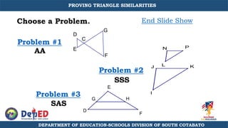 Choose a Problem.
Problem #1
Problem #2
Problem #3
End Slide Show
SSS
SAS
AA
C
E
G
F
D
E
D
F
G H
P
N
L
I
J K
DEPARTMENT OF EDUCATION-SCHOOLS DIVISION OF SOUTH COTABATO
PROVING TRIANGLE SIMILARITIES
 