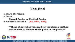 The End
1. Mark the Given.
2. Mark …
Shared Angles or Vertical Angles
3. Choose a Method. (AA, SSS , SAS)
**Think about what you need for the chosen method
and be sure to include those parts in the proof.**
DEPARTMENT OF EDUCATION-SCHOOLS DIVISION OF SOUTH COTABATO
PROVING TRIANGLE SIMILARITIES
 