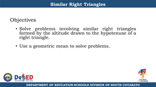 DEPARTMENT OF EDUCATION-SCHOOLS DIVISION OF SOUTH COTABATO
Similar Right Triangles
Objectives
• Solve problems involving similar right triangles
formed by the altitude drawn to the hypotenuse of a
right triangle.
• Use a geometric mean to solve problems.
 