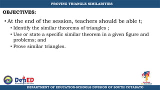 • At the end of the session, teachers should be able t;
• Identify the similar theorems of triangles ;
• Use or state a specific similar theorem in a given figure and
problems; and
• Prove similar triangles.
PROVING TRIANGLE SIMILARITIES
DEPARTMENT OF EDUCATION-SCHOOLS DIVISION OF SOUTH COTABATO
OBJECTIVES:
 