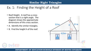 Ex. 1: Finding the Height of a Roof
• Roof Height. A roof has a cross
section that is a right angle. The
diagram shows the approximate
dimensions of this cross section.
• A. Identify the similar triangles.
• B. Find the height h of the roof.
Similar Right Triangles
DEPARTMENT OF EDUCATION-SCHOOLS DIVISION OF SOUTH COTABATO
 