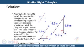 Solution:
• You may find it helpful to
sketch the three similar
triangles so that the
corresponding angles and
sides have the same
orientation. Mark the
congruent angles. Notice
that some sides appear in
more than one triangle. For
instance XY is the
hypotenuse in ∆XYW and
the shorter leg in ∆XZY.
h
3.1 m
Y
X W
h
5.5 m
Z
Y W
5.5 m
3.1 m
6.3 m
Z
X Y
∆XYW ~ ∆YZW ~ ∆XZY.
Similar Right Triangles
DEPARTMENT OF EDUCATION-SCHOOLS DIVISION OF SOUTH COTABATO
 