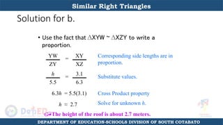 Solution for b.
• Use the fact that ∆XYW ~ ∆XZY to write a
proportion.
YW
ZY
=
XY
XZ
h
5.5
=
3.1
6.3
6.3h = 5.5(3.1)
h ≈ 2.7
The height of the roof is about 2.7 meters.
Corresponding side lengths are in
proportion.
Substitute values.
Cross Product property
Solve for unknown h.
Similar Right Triangles
DEPARTMENT OF EDUCATION-SCHOOLS DIVISION OF SOUTH COTABATO
 