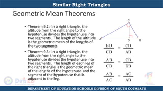 Geometric Mean Theorems
• Theorem 9.2: In a right triangle, the
altitude from the right angle to the
hypotenuse divides the hypotenuse into
two segments. The length of the altitude
is the geometric mean of the lengths of
the two segments
• Theorem 9.3: In a right triangle, the
altitude from the right angle to the
hypotenuse divides the hypotenuse into
two segments. The length of each leg of
the right triangle is the geometric mean
of the lengths of the hypotenuse and the
segment of the hypotenuse that is
adjacent to the leg.
A
C
B
D
BD
CD
= CD
AD
AB
CB
=
CB
DB
AB
AC
=
AC
AD
Similar Right Triangles
DEPARTMENT OF EDUCATION-SCHOOLS DIVISION OF SOUTH COTABATO
 