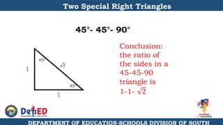 DEPARTMENT OF EDUCATION-SCHOOLS DIVISION OF SOUTH
Two Special Right Triangles
45°- 45°- 90°
Conclusion:
the ratio of
the sides in a
45-45-90
triangle is
1-1- 2
1
1
45°
45°
2
 