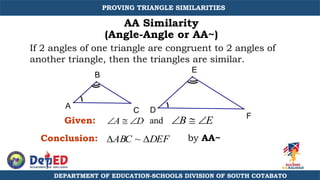 AA Similarity
(Angle-Angle or AA~)
A  D B  E
If 2 angles of one triangle are congruent to 2 angles of
another triangle, then the triangles are similar.
E
D
A
B
C
F
ABC ~ DEF
Conclusion:
and
Given:
by AA~
PROVING TRIANGLE SIMILARITIES
DEPARTMENT OF EDUCATION-SCHOOLS DIVISION OF SOUTH COTABATO
 