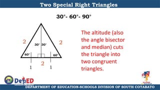 DEPARTMENT OF EDUCATION-SCHOOLS DIVISION OF SOUTH COTABATO
Two Special Right Triangles
30°- 60°- 90°
The altitude (also
the angle bisector
and median) cuts
the triangle into
two congruent
triangles.
2
2
2
60°
60°
30° 30°
1 1
 