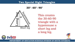 DEPARTMENT OF EDUCATION-SCHOOLS DIVISION OF SOUTH COTABATO
Two Special Right Triangles
30°- 60°- 90°
This creates
the 30-60-90
triangle with a
hypotenuse a
short leg and
a long leg.
60°
30°
Long
leg
Short leg
 