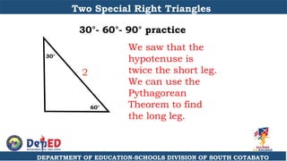 DEPARTMENT OF EDUCATION-SCHOOLS DIVISION OF SOUTH COTABATO
Two Special Right Triangles
30°- 60°- 90° practice
We saw that the
hypotenuse is
twice the short leg.
We can use the
Pythagorean
Theorem to find
the long leg.
60°
30°
2
 