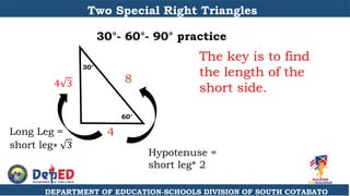 DEPARTMENT OF EDUCATION-SCHOOLS DIVISION OF SOUTH COTABATO
Two Special Right Triangles
30°- 60°- 90° practice
60°
30°
8
The key is to find
the length of the
short side.
4 3
4
Hypotenuse =
short leg* 2
Long Leg =
short leg∗ 3
 