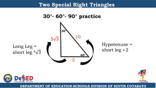 DEPARTMENT OF EDUCATION-SCHOOLS DIVISION OF SOUTH COTABATO
Two Special Right Triangles
30°- 60°- 90° practice
60°
30°
10
5 3
5
Hypotenuse =
short leg ∗ 2
Long Leg =
short leg * 3
 
