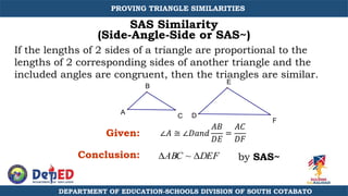 E
D
A
B
C
F
SAS Similarity
(Side-Angle-Side or SAS~)
ABC ~ DEF
∠𝐴 ≅ ∠𝐷𝑎𝑛𝑑
𝐴𝐵
𝐷𝐸
=
𝐴𝐶
𝐷𝐹
If the lengths of 2 sides of a triangle are proportional to the
lengths of 2 corresponding sides of another triangle and the
included angles are congruent, then the triangles are similar.
Given:
Conclusion: by SAS~
DEPARTMENT OF EDUCATION-SCHOOLS DIVISION OF SOUTH COTABATO
PROVING TRIANGLE SIMILARITIES
 