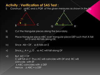 Activity : Verification of SAS Test :
i) Construct ∆ABC and ∆ PQR of the given measures as shown in the fig.
ii) Cut the triangular pieces along the boundary.
iii) Place triangular piece ABC over triangular piece DEF such that A fall
on D and AB falls along DE.
iv) Since AB = DF , so B falls on E
v) Since A = D , so AC will fall along DF
vi) But AC = DF
C will fall on F Thus AC will coincide with DF and BC will
coincide with EF
∆ ABC coincides with ∆ DEF
Hence ∆ ABC ≈ ∆ DEF
A
B C
P
Q R
 