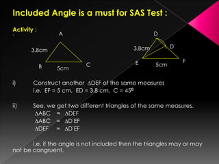 Included Angle is a must for SAS Test :
Activity :
’
i) Construct another ∆DEF of the same measures
i.e. EF = 5 cm, ED = 3.8 cm, C = 450
ii) See, we get two different triangles of the same measures.
∆ABC ≈ ∆DEF
∆ABC ≈ ∆D‘EF
∆DEF ≈ ∆D’EF
i.e. if the angle is not included then the triangles may or may
not be congruent.
A
B C
5cm
3.8cm
D
E F
5cm
3.8cm D’
 