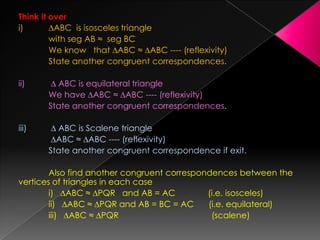 Think it over
i) ∆ABC is isosceles triangle
with seg AB ≈ seg BC
We know that ∆ABC ≈ ∆ABC ---- (reflexivity)
State another congruent correspondences.
ii) ∆ ABC is equilateral triangle
We have ∆ABC ≈ ∆ABC ---- (reflexivity)
State another congruent correspondences.
iii) ∆ ABC is Scalene triangle
∆ABC ≈ ∆ABC ---- (reflexivity)
State another congruent correspondence if exit.
Also find another congruent correspondences between the
vertices of triangles in each case
i) ∆ABC ≈ ∆PQR and AB = AC (i.e. isosceles)
ii) ∆ABC ≈ ∆PQR and AB = BC = AC (i.e. equilateral)
iii) ∆ABC ≈ ∆PQR (scalene)
 