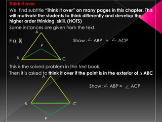 Think it over
We find subtitle “Think it over” on many pages in this chapter. This
will motivate the students to think differently and develop the
higher order thinking skill. (HOTS)
Some instances are given from the text.
E.g. (i) Show : ABP ≈ ACP
This is the solved problem in the text book.
Then it is asked to think it over if the point is in the exterior of ∆ ABC
Show : ABP ≈ ACP
A
B C
P
B C
A
P
 