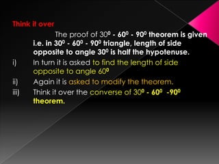 Think it over
The proof of 300 - 600 - 900 theorem is given
i.e. in 300 - 600 - 900 triangle, length of side
opposite to angle 300 is half the hypotenuse.
i) In turn it is asked to find the length of side
opposite to angle 600
ii) Again it is asked to modify the theorem.
iii) Think it over the converse of 300 - 600 -900
theorem.
 