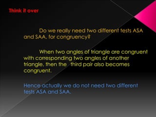 Think it over
Do we really need two different tests ASA
and SAA, for congruency?
When two angles of triangle are congruent
with corresponding two angles of another
triangle, then the third pair also becomes
congruent.
Hence actually we do not need two different
tests ASA and SAA.
 