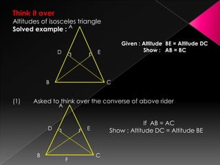 Think it over
Altitudes of isosceles triangle
Solved example :
Given : Altitude BE = Altitude DC
Show : AB = BC
(1) Asked to think over the converse of above rider
If AB = AC
Show : Altitude DC = Altitude BE
A
B C
ED ┐ ┌
A
B C
ED
F
┐ ┌
 