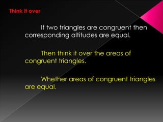 Think it over
If two triangles are congruent then
corresponding altitudes are equal.
Then think it over the areas of
congruent triangles.
Whether areas of congruent triangles
are equal.
 