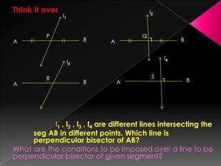 Think it over
l1 , l2 , l3 , l4 are different lines intersecting the
seg AB in different points. Which line is
perpendicular bisector of AB?
What are the conditions to be imposed over a line to be
perpendicular bisector of given segment?
P
A B
l1
A B┐Q
l2
A B
R
l3
A B┐S
l4
 