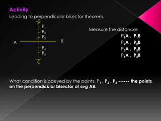 Activity
Leading to perpendicular bisector theorem.
Measure the distances
P1A , P1B
P2A , P2B
P3A , P3B
P4A , P4B
What condition is obeyed by the points P1 , P2 , P3 ------ the points
on the perpendicular bisector of seg AB.
P1
A B
P2
P3
P4
P5
 