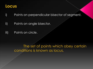 Locus
i) Points on perpendicular bisector of segment.
ii) Points on angle bisector.
iii) Points on circle.
The set of points which obey certain
conditions is known as locus.
 