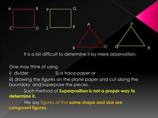 It is a bit difficult to determine it by mere observation.
One may think of using
i) divider ii) a trace paper or
iii) drawing the figures on the plane paper and cut along the
boundary and superpose the pieces.
Such method of Superposition is not a proper way to
determine it.
We say figures of the same shape and size are
congruent figures.
A B
C D
Q
RS
P
A
B C
P
Q R
 