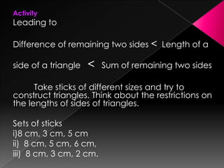 Activity
Leading to
Difference of remaining two sides < Length of a
side of a triangle < Sum of remaining two sides
Take sticks of different sizes and try to
construct triangles. Think about the restrictions on
the lengths of sides of triangles.
Sets of sticks
i)8 cm, 3 cm, 5 cm
ii) 8 cm, 5 cm, 6 cm,
iii) 8 cm, 3 cm, 2 cm.
 
