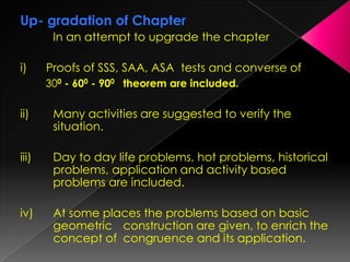 Up- gradation of Chapter
In an attempt to upgrade the chapter
i) Proofs of SSS, SAA, ASA tests and converse of
300 - 600 - 900 theorem are included.
ii) Many activities are suggested to verify the
situation.
iii) Day to day life problems, hot problems, historical
problems, application and activity based
problems are included.
iv) At some places the problems based on basic
geometric construction are given, to enrich the
concept of congruence and its application.
 