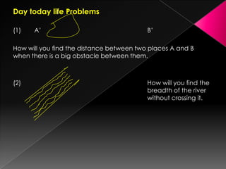 Day today life Problems
(1) A’ B’
How will you find the distance between two places A and B
when there is a big obstacle between them.
(2) How will you find the
breadth of the river
without crossing it.
 