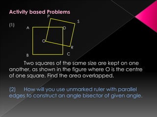 Activity based Problems
(1)
Two squares of the same size are kept on one
another, as shown in the figure where O is the centre
of one square. Find the area overlapped.
(2) How will you use unmarked ruler with parallel
edges to construct an angle bisector of given angle.
A
B C
D
P
O
R
S
 